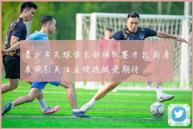 青少年足球俱乐部梯队赛开打 新秀表现引关注后续选拔受期待
