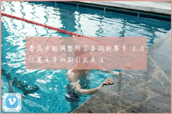 青岛中能调整阵容备战新赛季 主力位置竞争加剧引发关注