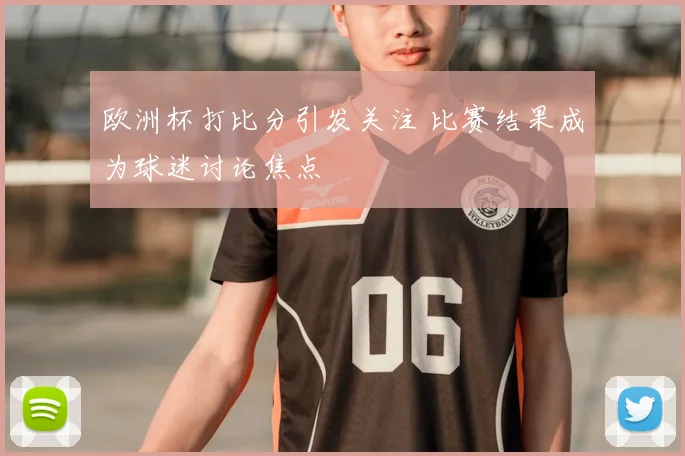 欧洲杯打比分引发关注 比赛结果成为球迷讨论焦点