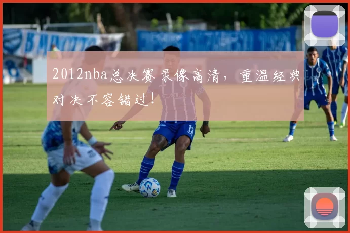 2012nba总决赛录像高清，重温经典对决不容错过！