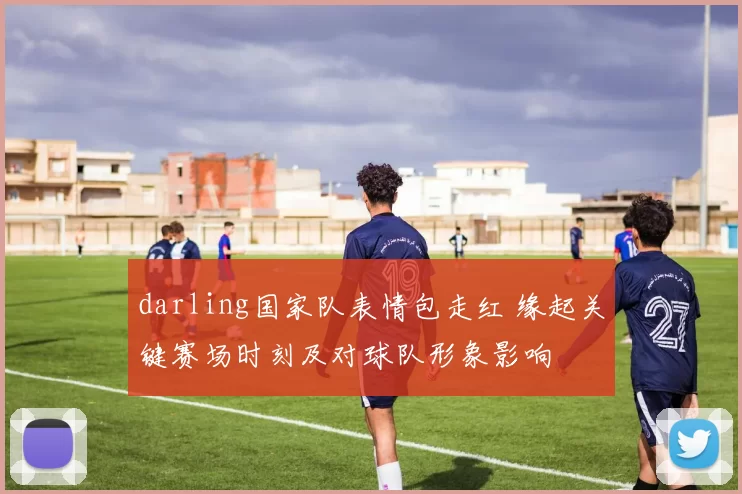 darling国家队表情包走红 缘起关键赛场时刻及对球队形象影响