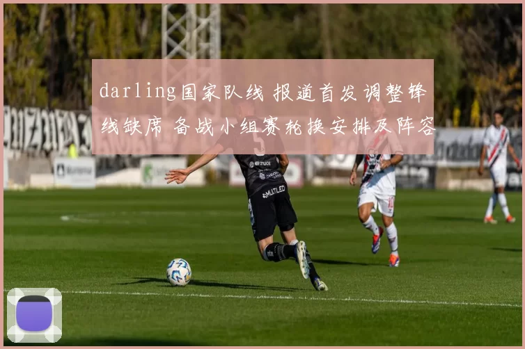 darling国家队线 报道首发调整锋线缺席 备战小组赛轮换安排及阵容影响