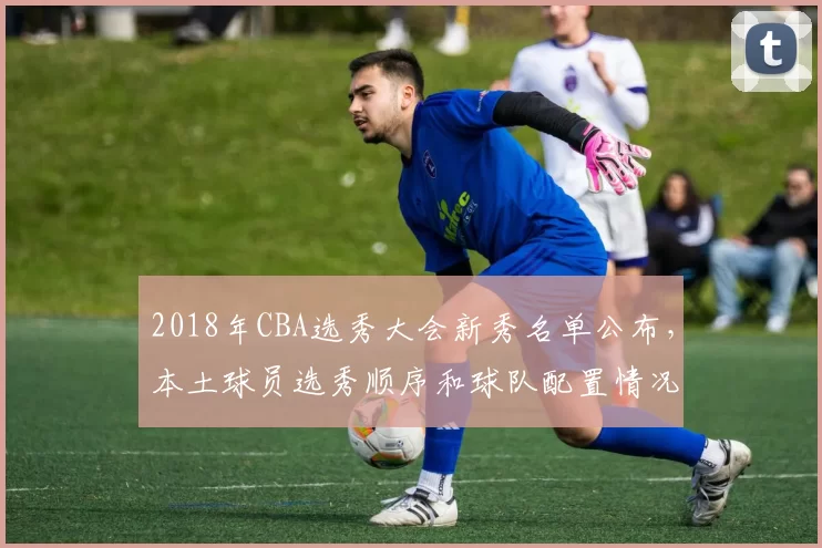 2018年CBA选秀大会新秀名单公布，本土球员选秀顺序和球队配置情况