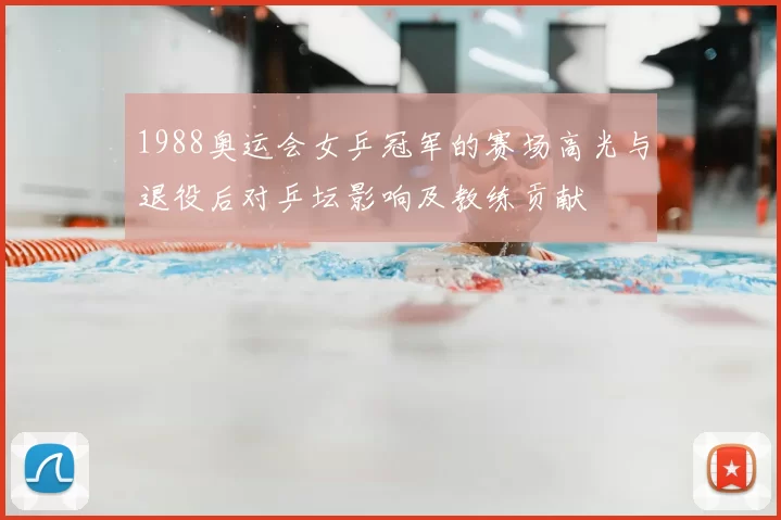 1988奥运会女乒冠军的赛场高光与退役后对乒坛影响及教练贡献