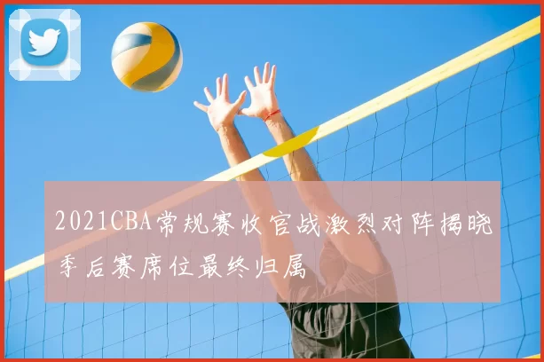 2021CBA常规赛收官战激烈对阵揭晓季后赛席位最终归属