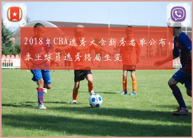 2018年CBA选秀大会新秀名单公布,本土球员选秀格局生变