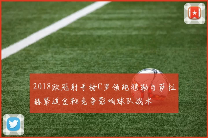 2018欧冠射手榜C罗领跑穆勒与萨拉赫紧追金靴竞争影响球队战术