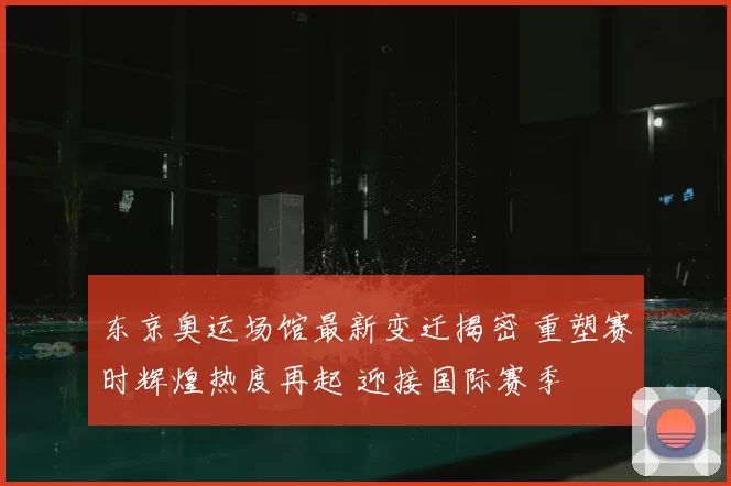 东京奥运场馆最新变迁揭密 重塑赛时辉煌热度再起 迎接国际赛季