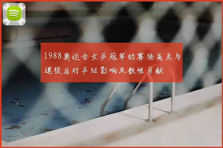 1988奥运会女乒冠军的赛场高光与退役后对乒坛影响及教练贡献