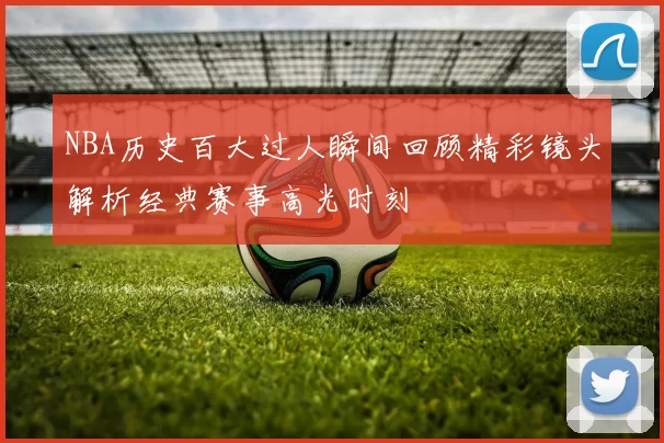 NBA历史百大过人瞬间回顾精彩镜头解析经典赛事高光时刻