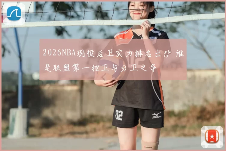 2026NBA现役后卫实力排名出炉 谁是联盟第一控卫与分卫之争