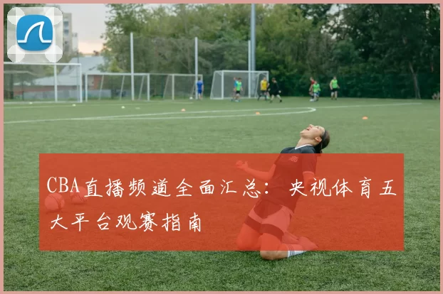 CBA直播频道全面汇总：央视体育五大平台观赛指南