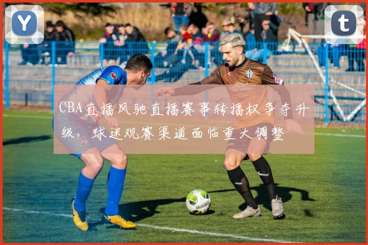 CBA直播风驰直播赛事转播权争夺升级，球迷观赛渠道面临重大调整