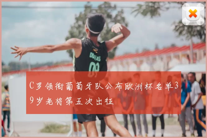 C罗领衔葡萄牙队公布欧洲杯名单39岁老将第五次出征