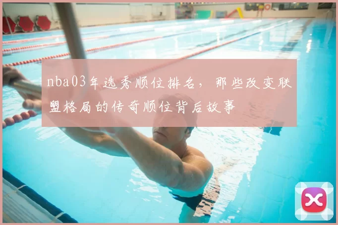 nba03年选秀顺位排名,那些改变联盟格局的传奇顺位背后故事