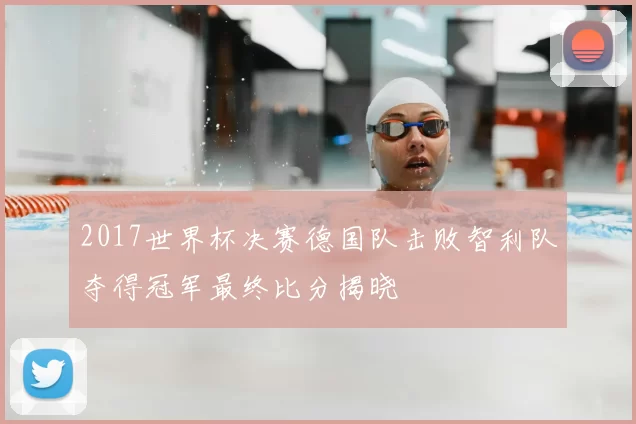 2017世界杯决赛德国队击败智利队夺得冠军最终比分揭晓