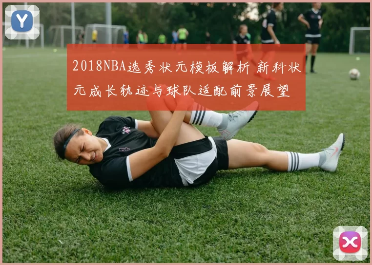 2018NBA选秀状元模板解析 新科状元成长轨迹与球队适配前景展望