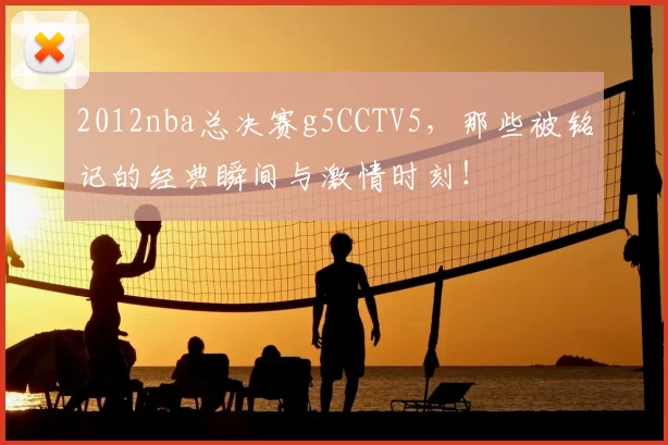 2012nba总决赛g5CCTV5，那些被铭记的经典瞬间与激情时刻！