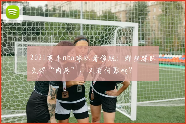 2021赛季nba球队奢侈税：哪些球队交得“肉疼”，又有何影响？