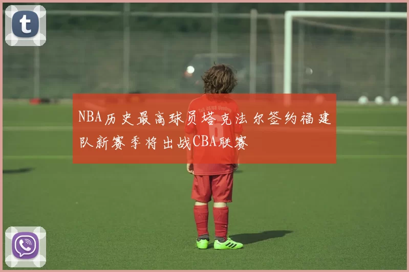 NBA历史最高球员塔克法尔签约福建队新赛季将出战CBA联赛