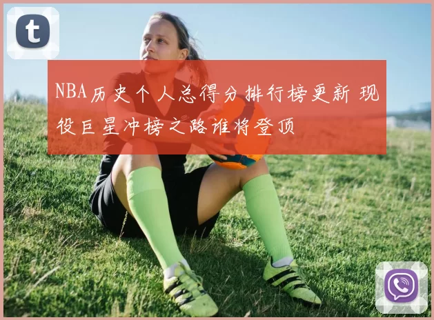 NBA历史个人总得分排行榜更新 现役巨星冲榜之路谁将登顶