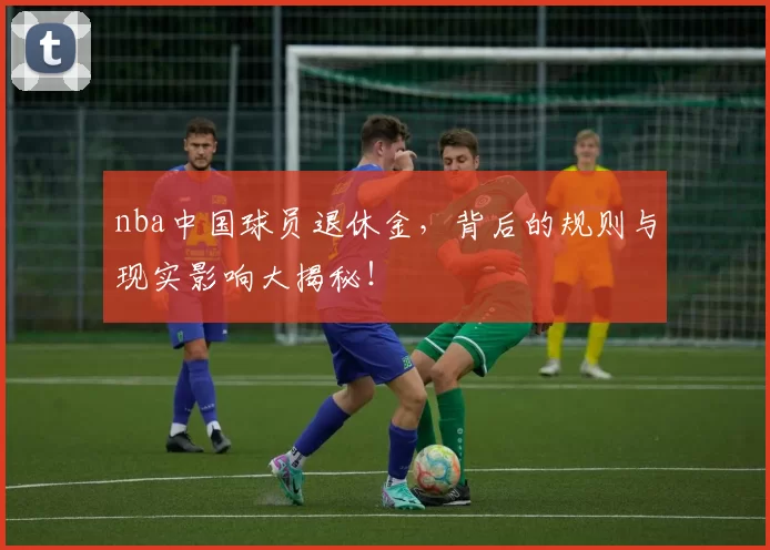nba中国球员退休金,背后的规则与现实影响大揭秘!