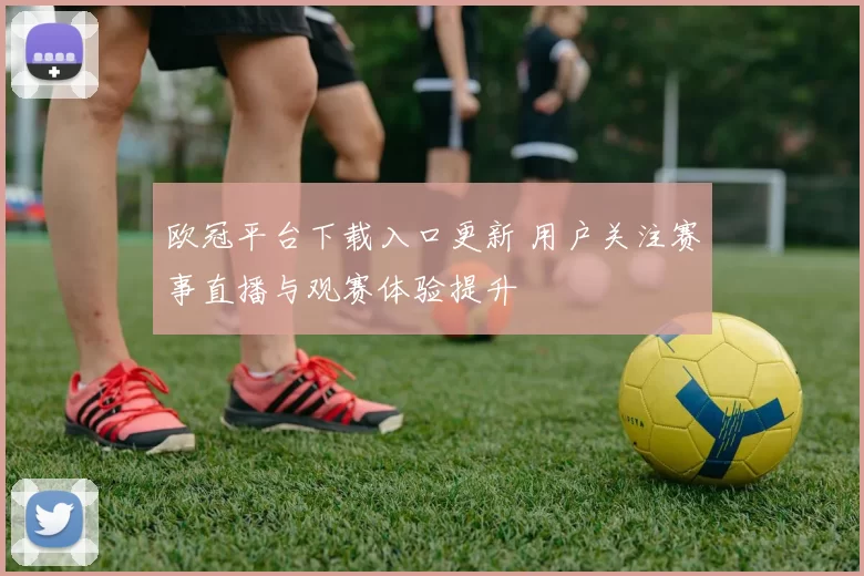 欧冠平台下载入口更新 用户关注赛事直播与观赛体验提升