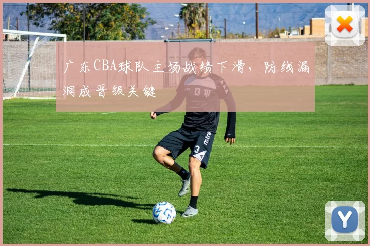 广东CBA球队主场战绩下滑,防线漏洞成晋级关键