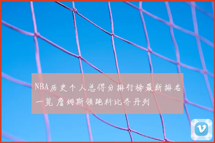 NBA历史个人总得分排行榜最新排名一览 詹姆斯领跑科比乔丹列