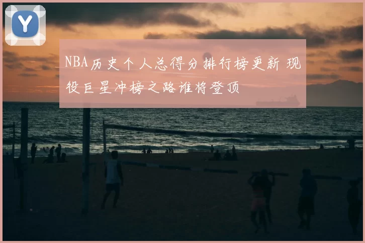 NBA历史个人总得分排行榜更新 现役巨星冲榜之路谁将登顶