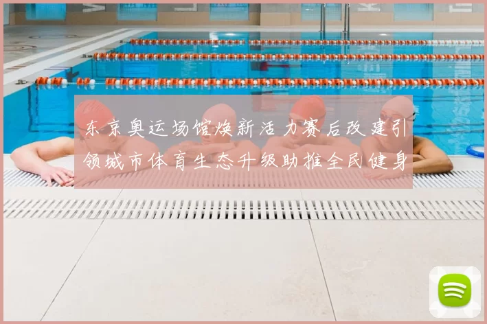 东京奥运场馆焕新活力赛后改建引领城市体育生态升级助推全民健身