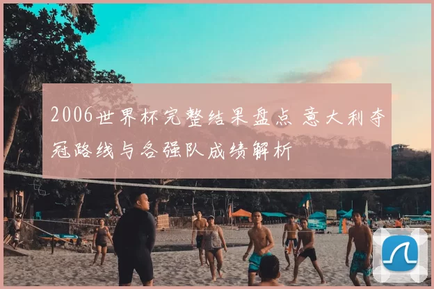 2006世界杯完整结果盘点 意大利夺冠路线与各强队成绩解析