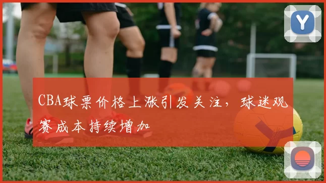 CBA球票价格上涨引发关注，球迷观赛成本持续增加