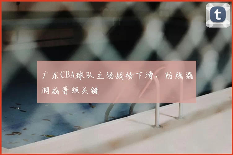 广东CBA球队主场战绩下滑,防线漏洞成晋级关键