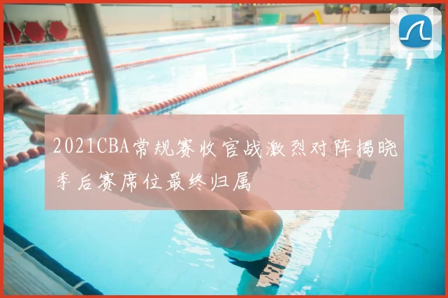 2021CBA常规赛收官战激烈对阵揭晓季后赛席位最终归属