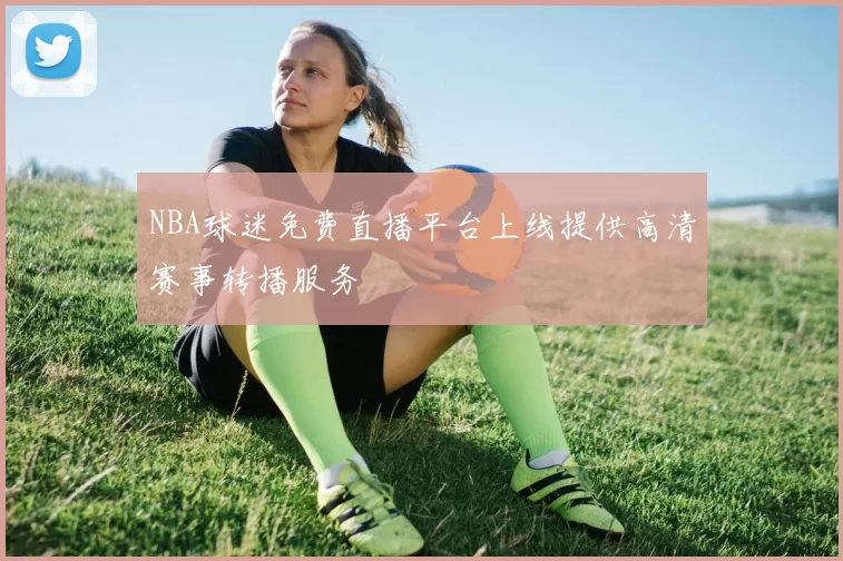 NBA球迷免费直播平台上线提供高清赛事转播服务