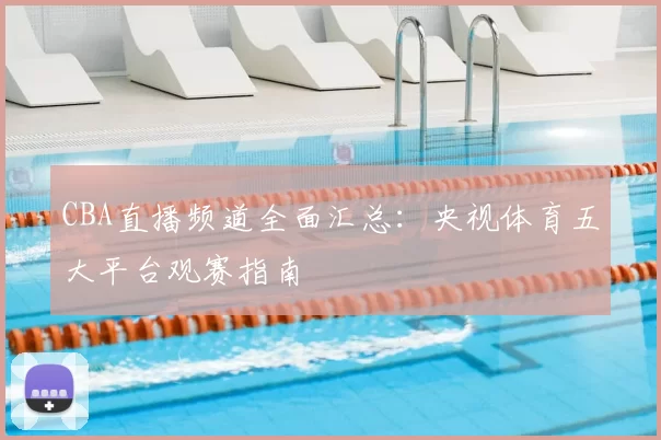 CBA直播频道全面汇总:央视体育五大平台观赛指南