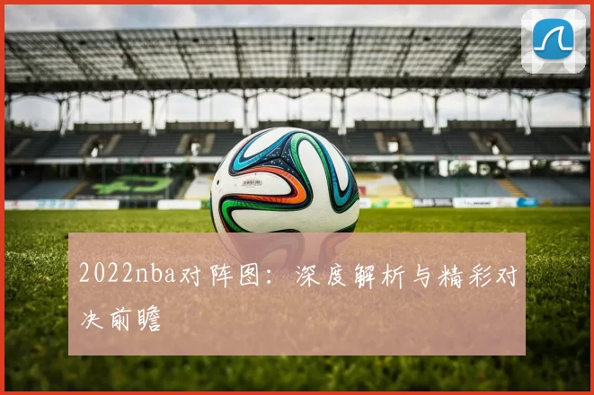 2022nba对阵图：深度解析与精彩对决前瞻