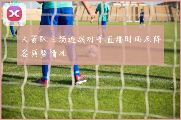 火箭队主场迎战对手直播时间及阵容调整情况