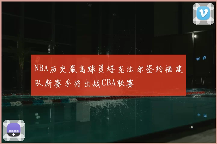 NBA历史最高球员塔克法尔签约福建队新赛季将出战CBA联赛
