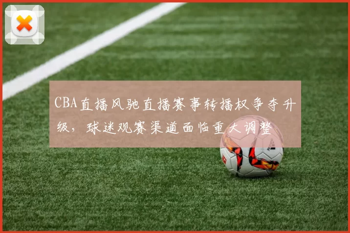 CBA直播风驰直播赛事转播权争夺升级，球迷观赛渠道面临重大调整