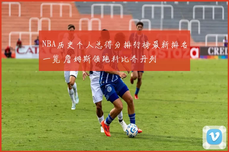 NBA历史个人总得分排行榜最新排名一览 詹姆斯领跑科比乔丹列