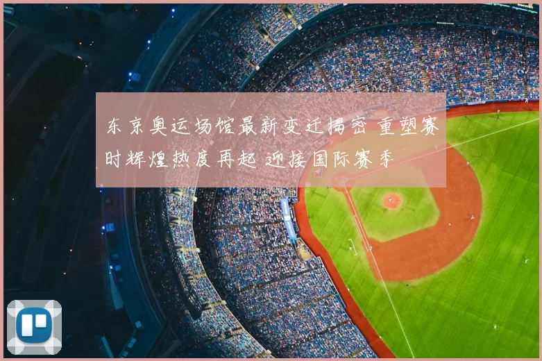 东京奥运场馆最新变迁揭密 重塑赛时辉煌热度再起 迎接国际赛季